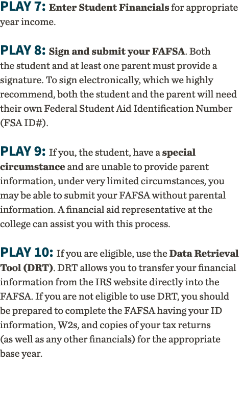 Play 7: Enter Student Financials for appropriate year income   Play 8: Sign and submit your FAFSA  Both the student a   