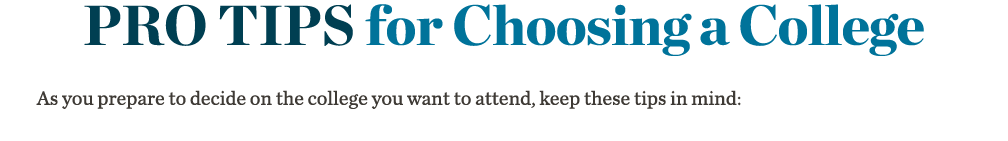 Pro Tips for Choosing a College       As you prepare to decide on the college you want to attend, keep these tips in    