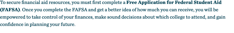 To secure financial aid resources, you must first complete a Free Application for Federal Student Aid (FAFSA)  Once y   